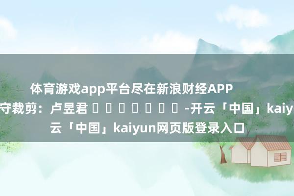 体育游戏app平台尽在新浪财经APP 职守裁剪:卢昱君 -开云「中国」kaiyun网页版登录入口