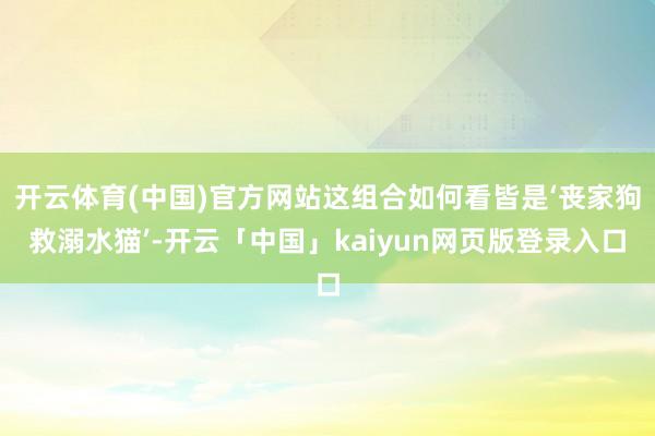 开云体育(中国)官方网站这组合如何看皆是‘丧家狗救溺水猫’-开云「中国」kaiyun网页版登录入口