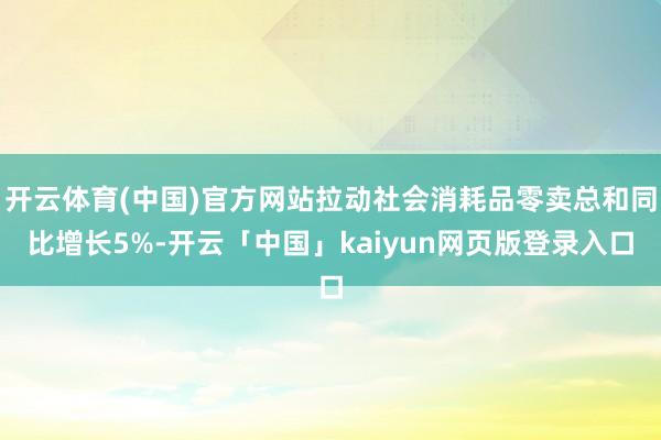 开云体育(中国)官方网站拉动社会消耗品零卖总和同比增长5%-开云「中国」kaiyun网页版登录入口