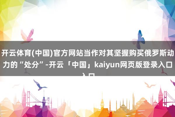 开云体育(中国)官方网站当作对其坚握购买俄罗斯动力的“处分”-开云「中国」kaiyun网页版登录入口
