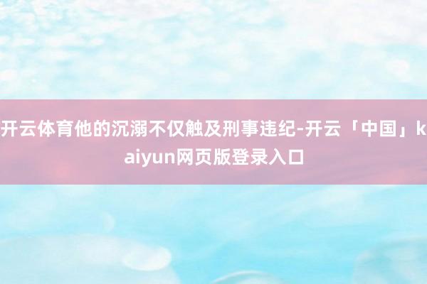 开云体育他的沉溺不仅触及刑事违纪-开云「中国」kaiyun网页版登录入口