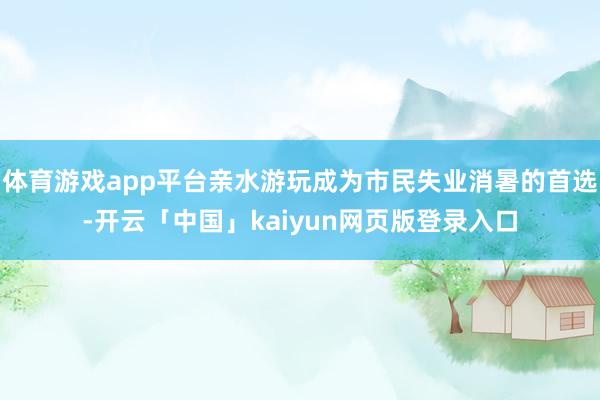 体育游戏app平台亲水游玩成为市民失业消暑的首选-开云「中国」kaiyun网页版登录入口