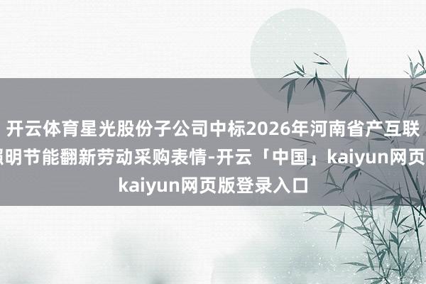 开云体育星光股份子公司中标2026年河南省产互联EMC形态照明节能翻新劳动采购表情-开云「中国」kaiyun网页版登录入口