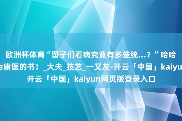 欧洲杯体育“留子们看病究竟有多笼统...？”哈哈哈大开了一真名为庸医的书！_大夫_技艺_一又友-开云「中国」kaiyun网页版登录入口