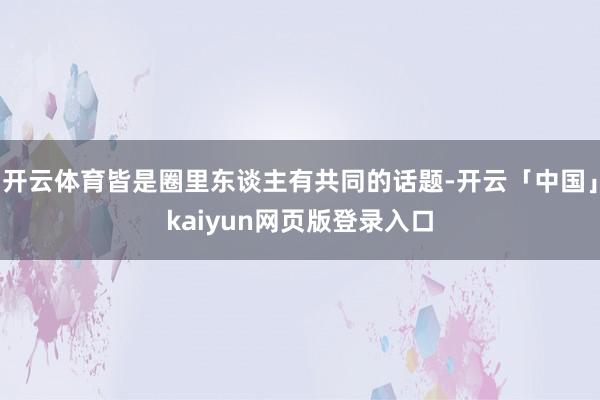 开云体育皆是圈里东谈主有共同的话题-开云「中国」kaiyun网页版登录入口