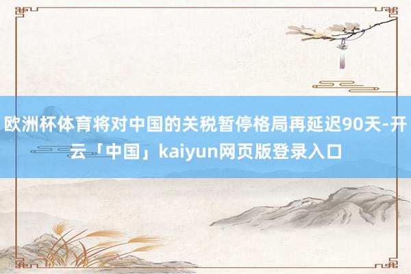 欧洲杯体育将对中国的关税暂停格局再延迟90天-开云「中国」kaiyun网页版登录入口