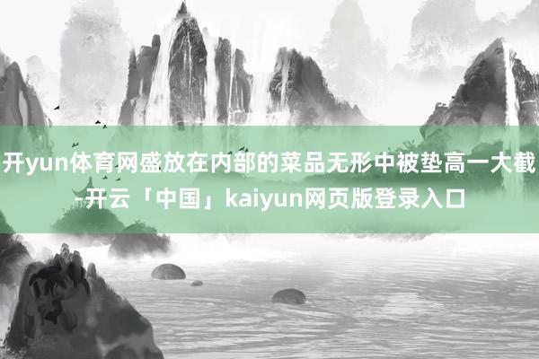 开yun体育网盛放在内部的菜品无形中被垫高一大截-开云「中国」kaiyun网页版登录入口