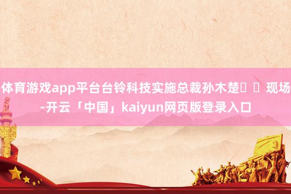 体育游戏app平台台铃科技实施总裁孙木楚  现场-开云「中国」kaiyun网页版登录入口