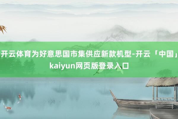 开云体育为好意思国市集供应新款机型-开云「中国」kaiyun网页版登录入口