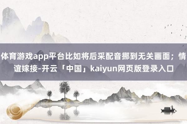 体育游戏app平台比如将后采配音挪到无关画面；情谊嫁接-开云「中国」kaiyun网页版登录入口