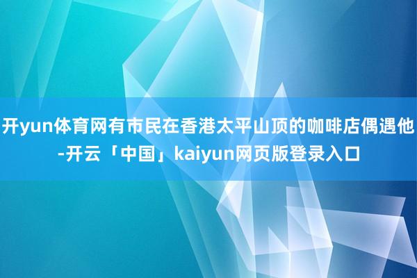 开yun体育网有市民在香港太平山顶的咖啡店偶遇他-开云「中国」kaiyun网页版登录入口