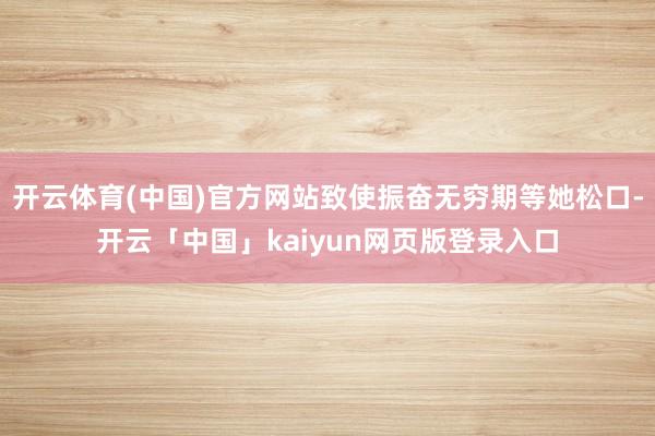 开云体育(中国)官方网站致使振奋无穷期等她松口-开云「中国」kaiyun网页版登录入口