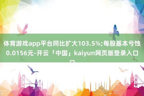 体育游戏app平台同比扩大103.5%;每股基本亏蚀0.0156元-开云「中国」kaiyun网页版登录入口