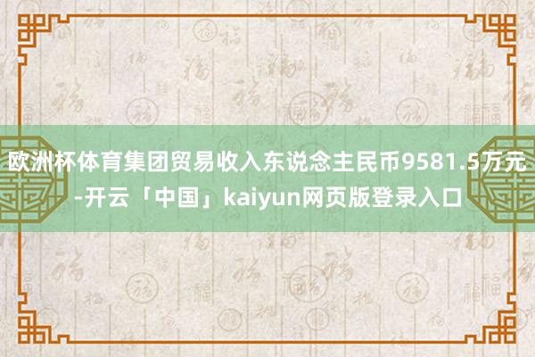 欧洲杯体育集团贸易收入东说念主民币9581.5万元-开云「中国」kaiyun网页版登录入口