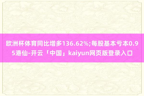 欧洲杯体育同比增多136.62%;每股基本亏本0.95港仙-开云「中国」kaiyun网页版登录入口