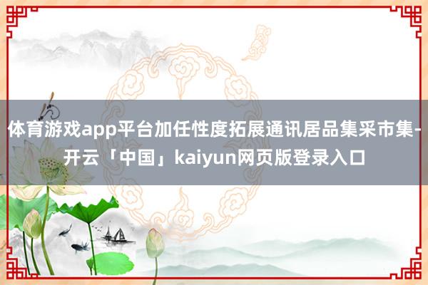 体育游戏app平台加任性度拓展通讯居品集采市集-开云「中国」kaiyun网页版登录入口