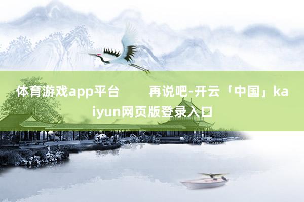 体育游戏app平台        再说吧-开云「中国」kaiyun网页版登录入口