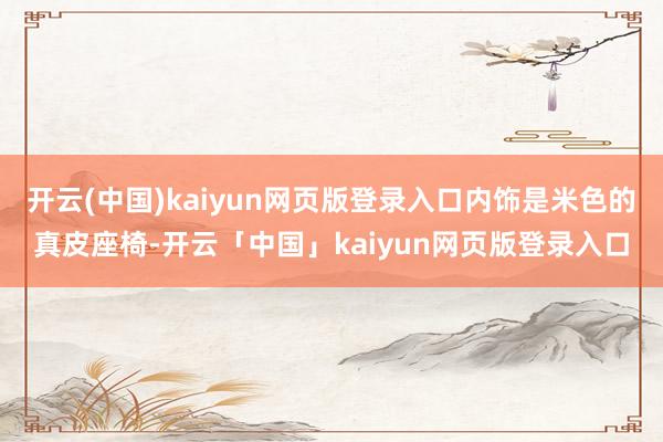 开云(中国)kaiyun网页版登录入口内饰是米色的真皮座椅-开云「中国」kaiyun网页版登录入口