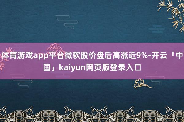 体育游戏app平台微软股价盘后高涨近9%-开云「中国」kaiyun网页版登录入口