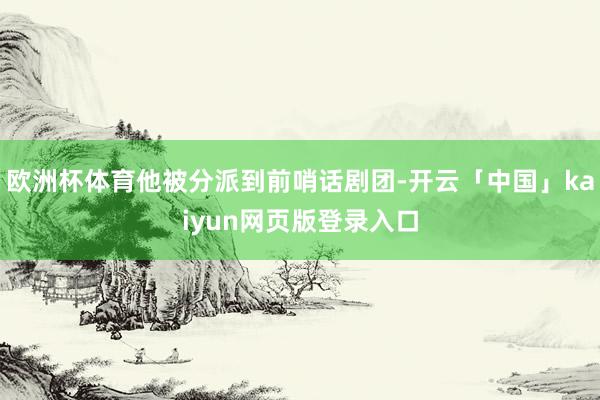 欧洲杯体育他被分派到前哨话剧团-开云「中国」kaiyun网页版登录入口