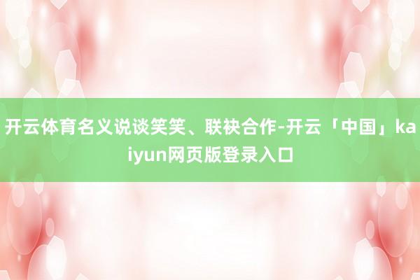开云体育名义说谈笑笑、联袂合作-开云「中国」kaiyun网页版登录入口