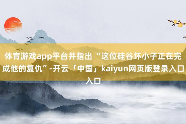 体育游戏app平台并指出 “这位硅谷坏小子正在完成他的复仇”-开云「中国」kaiyun网页版登录入口