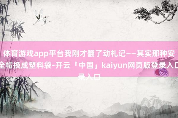 体育游戏app平台我刚才翻了动札记——其实那种安全帽换成塑料袋-开云「中国」kaiyun网页版登录入口