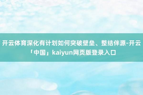 开云体育深化有计划如何突破壁垒、整结伴源-开云「中国」kaiyun网页版登录入口