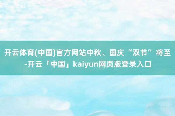 开云体育(中国)官方网站中秋、国庆 “双节” 将至-开云「中国」kaiyun网页版登录入口