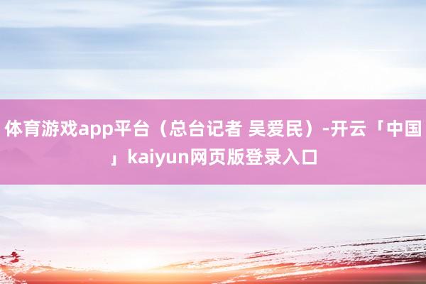 体育游戏app平台（总台记者 吴爱民）-开云「中国」kaiyun网页版登录入口