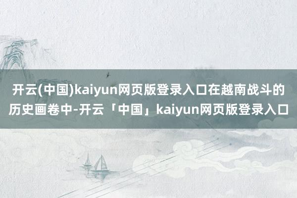 开云(中国)kaiyun网页版登录入口在越南战斗的历史画卷中-开云「中国」kaiyun网页版登录入口