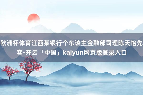 欧洲杯体育江西某银行个东谈主金融部司理陈天怡先容-开云「中国」kaiyun网页版登录入口
