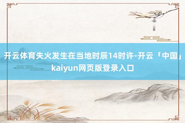 开云体育失火发生在当地时辰14时许-开云「中国」kaiyun网页版登录入口