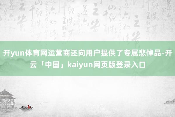开yun体育网运营商还向用户提供了专属悲悼品-开云「中国」kaiyun网页版登录入口