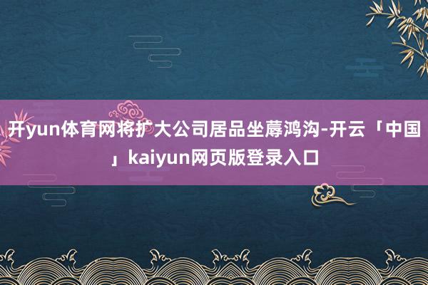 开yun体育网将扩大公司居品坐蓐鸿沟-开云「中国」kaiyun网页版登录入口