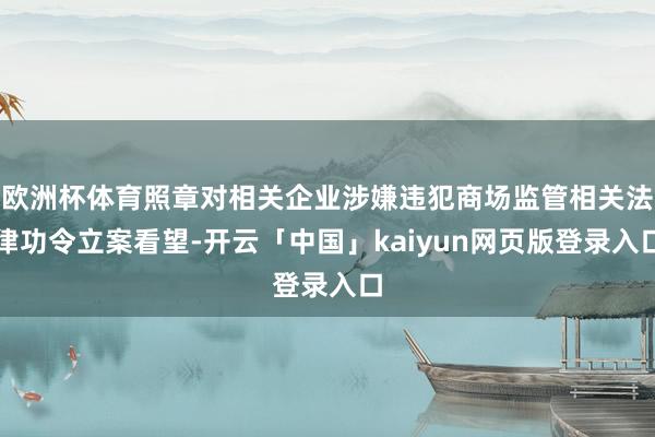 欧洲杯体育照章对相关企业涉嫌违犯商场监管相关法律功令立案看望-开云「中国」kaiyun网页版登录入口