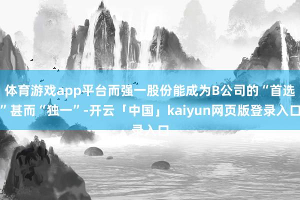 体育游戏app平台而强一股份能成为B公司的“首选”甚而“独一”-开云「中国」kaiyun网页版登录入口