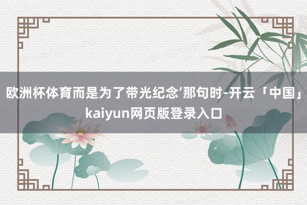 欧洲杯体育而是为了带光纪念’那句时-开云「中国」kaiyun网页版登录入口