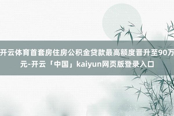 开云体育首套房住房公积金贷款最高额度晋升至90万元-开云「中国」kaiyun网页版登录入口