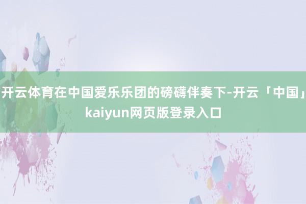开云体育在中国爱乐乐团的磅礴伴奏下-开云「中国」kaiyun网页版登录入口