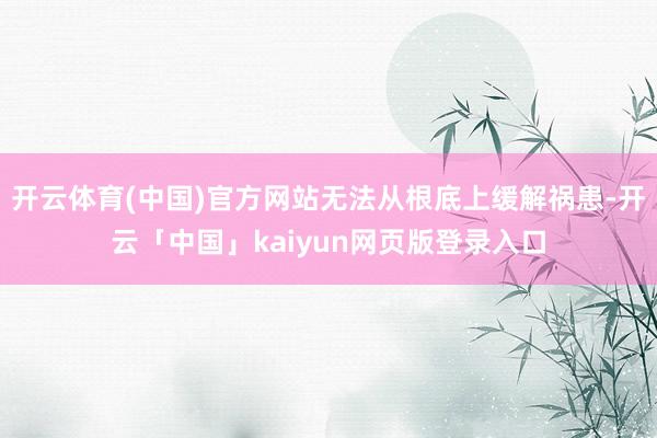 开云体育(中国)官方网站无法从根底上缓解祸患-开云「中国」kaiyun网页版登录入口