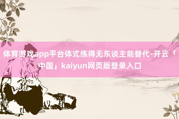 体育游戏app平台体式练得无东谈主能替代-开云「中国」kaiyun网页版登录入口