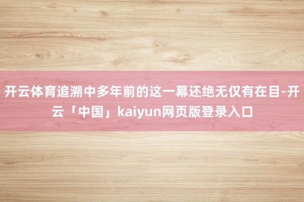 开云体育追溯中多年前的这一幕还绝无仅有在目-开云「中国」kaiyun网页版登录入口