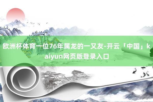 欧洲杯体育一位76年属龙的一又友-开云「中国」kaiyun网页版登录入口