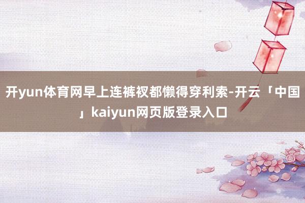 开yun体育网早上连裤衩都懒得穿利索-开云「中国」kaiyun网页版登录入口