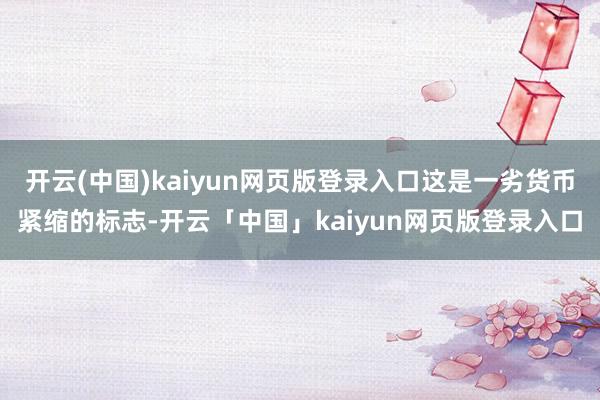 开云(中国)kaiyun网页版登录入口这是一劣货币紧缩的标志-开云「中国」kaiyun网页版登录入口