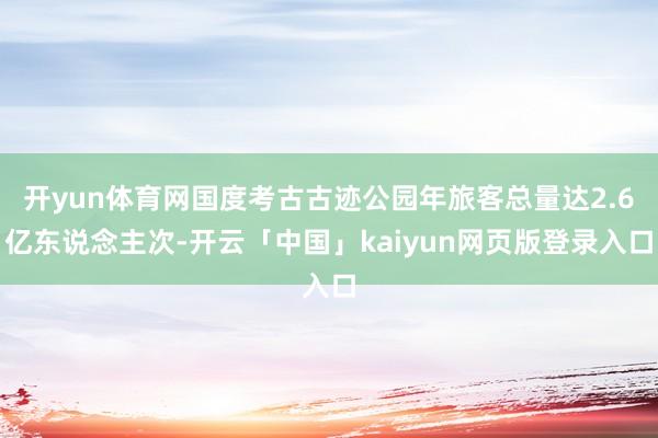 开yun体育网国度考古古迹公园年旅客总量达2.6亿东说念主次-开云「中国」kaiyun网页版登录入口