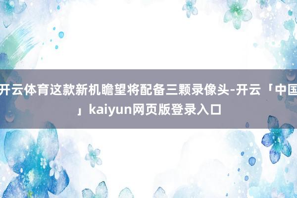 开云体育这款新机瞻望将配备三颗录像头-开云「中国」kaiyun网页版登录入口