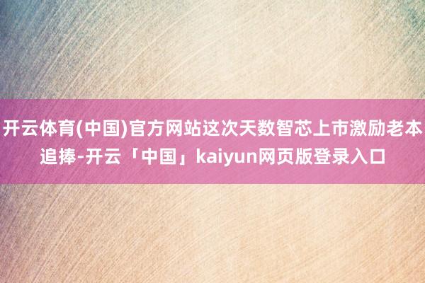 开云体育(中国)官方网站这次天数智芯上市激励老本追捧-开云「中国」kaiyun网页版登录入口