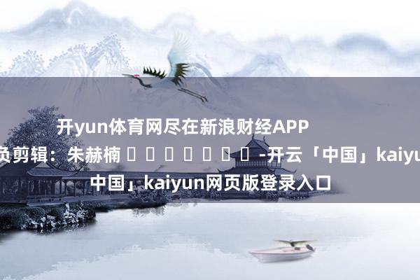 开yun体育网尽在新浪财经APP            						背负剪辑：朱赫楠 							-开云「中国」kaiyun网页版登录入口